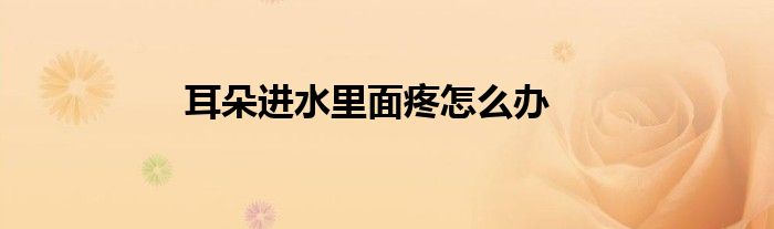耳朵进水里面疼怎么办
