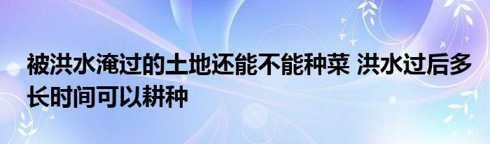 被洪水淹过的土地还能不能种菜 洪水过后多长时间可以耕种