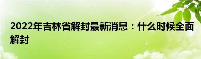 2022年吉林省解封最新消息：什么时候全面解封