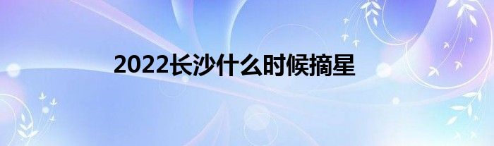 2022长沙什么时候摘星