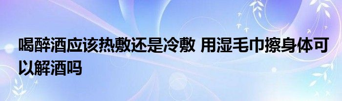 喝醉酒应该热敷还是冷敷 用湿毛巾擦身体可以解酒吗