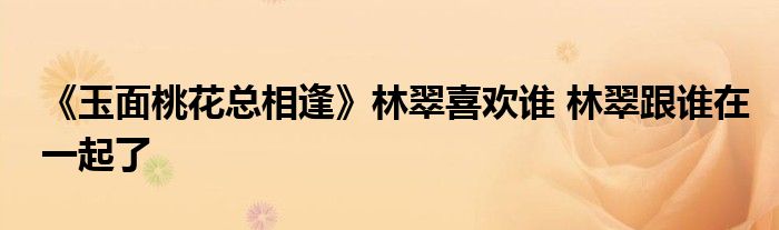 《玉面桃花总相逢》林翠喜欢谁 林翠跟谁在一起了