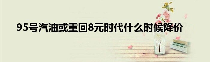 95号汽油或重回8元时代什么时候降价