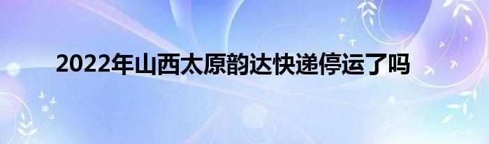 2022年山西太原韵达快递停运了吗