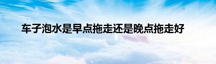 车子泡水是早点拖走还是晚点拖走好