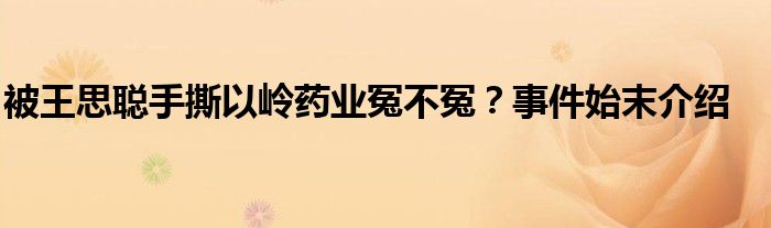 被王思聪手撕以岭药业冤不冤？事件始末介绍
