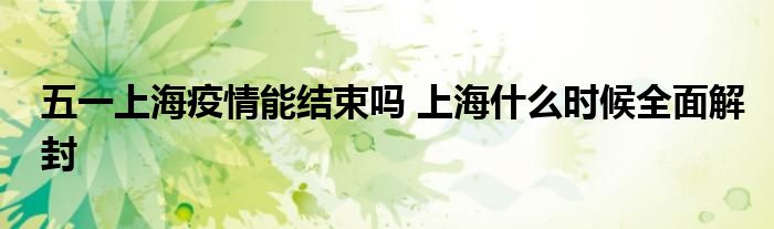 五一上海疫情能结束吗 上海什么时候全面解封