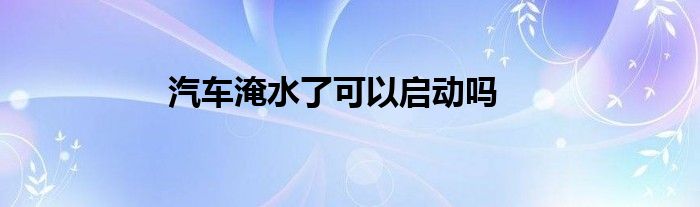汽车淹水了可以启动吗