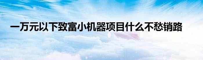 一万元以下致富小机器项目什么不愁销路