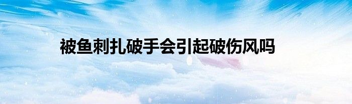被鱼刺扎破手会引起破伤风吗
