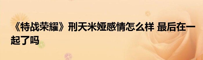 《特战荣耀》刑天米娅感情怎么样 最后在一起了吗