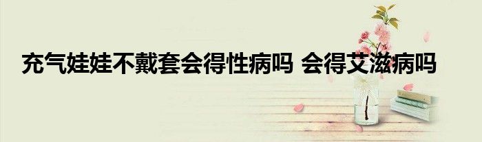 充气娃娃不戴套会得性病吗 会得艾滋病吗