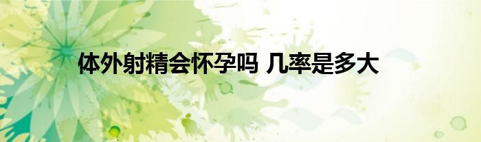 体外射精会怀孕吗 几率是多大