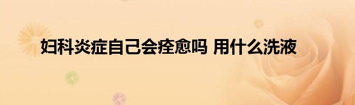 妇科炎症自己会痊愈吗 用什么洗液