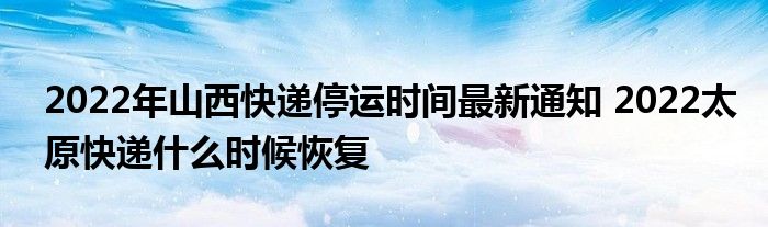 2022年山西快递停运时间最新通知 2022太原快递什么时候恢复