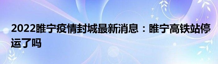 2022睢宁疫情封城最新消息：睢宁高铁站停运了吗