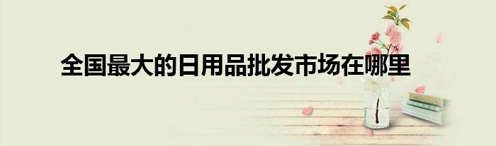 全国最大的日用品批发市场在哪里