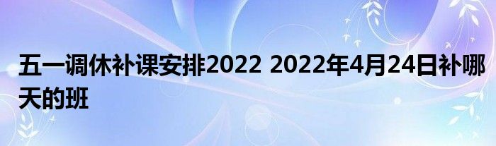 五一调休补课安排2022 2022年4月24日补哪天的班