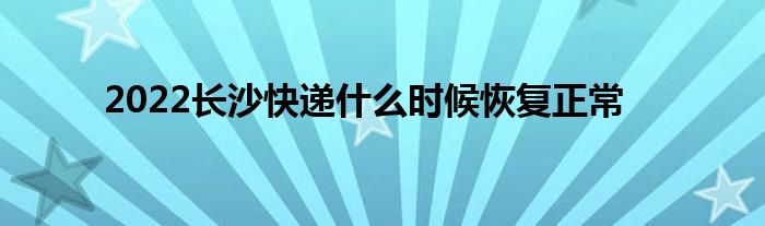 2022长沙快递什么时候恢复正常
