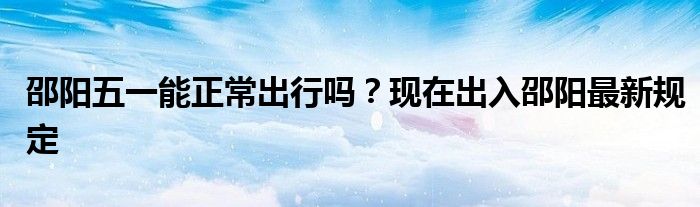邵阳五一能正常出行吗?现在出入邵阳最新规定