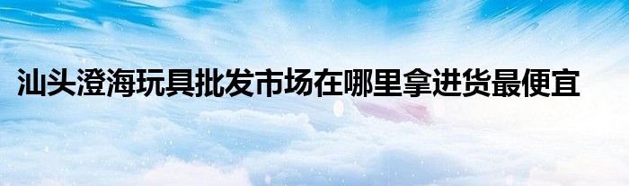 汕头澄海玩具批发市场在哪里拿进货最便宜