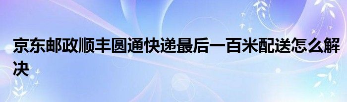 京东邮政顺丰圆通快递最后一百米配送怎么解决
