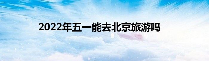 2022年五一能去北京旅游吗