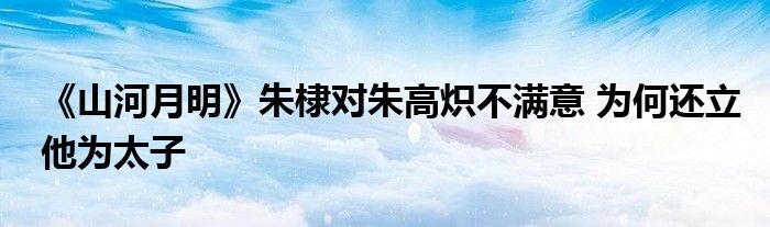 《山河月明》朱棣对朱高炽不满意 为何还立他为太子