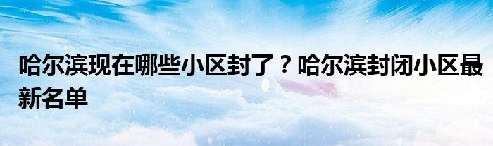 哈尔滨现在哪些小区封了？哈尔滨封闭小区最新名单