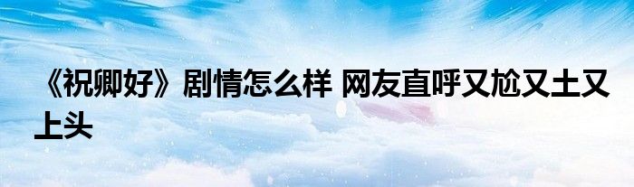 《祝卿好》剧情怎么样 网友直呼又尬又土又上头