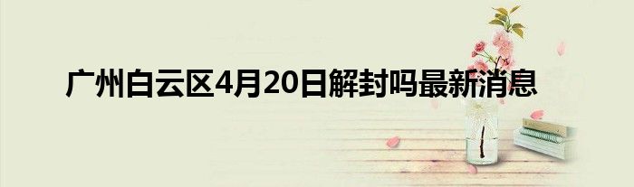 广州白云区4月20日解封吗最新消息