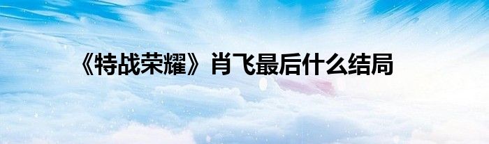《特战荣耀》肖飞最后什么结局