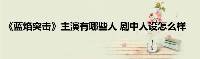 《蓝焰突击》主演有哪些人 剧中人设怎么样