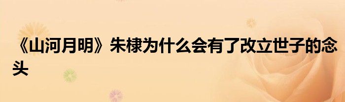 《山河月明》朱棣为什么会有了改立世子的念头
