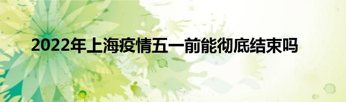 2022年上海疫情五一前能彻底结束吗
