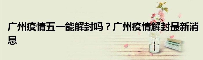 广州疫情五一能解封吗？广州疫情解封最新消息