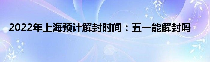 2022年上海预计解封时间：五一能解封吗