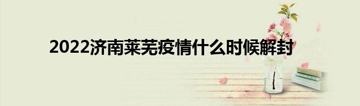 2022济南莱芜疫情什么时候解封