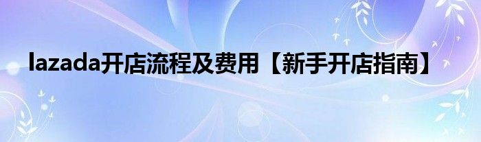 lazada开店流程及费用【新手开店指南】