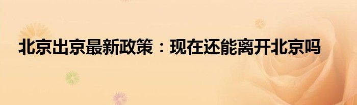 北京出京最新政策：现在还能离开北京吗