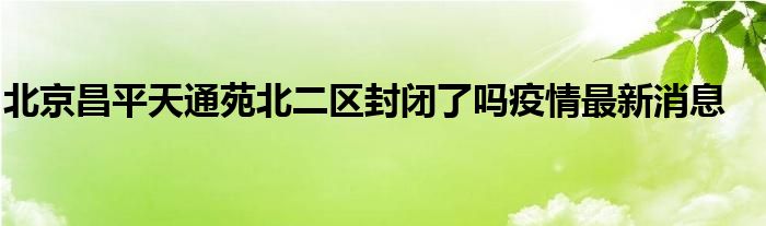 北京昌平天通苑北二区封闭了吗疫情最新消息