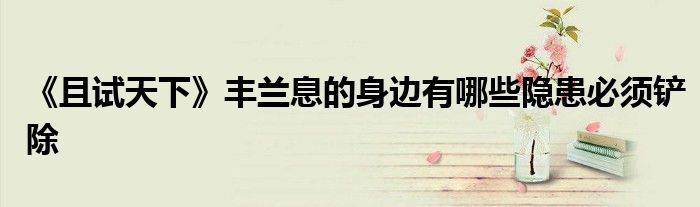 《且试天下》丰兰息的身边有哪些隐患必须铲除