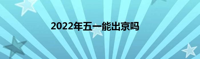 2022年五一能出京吗
