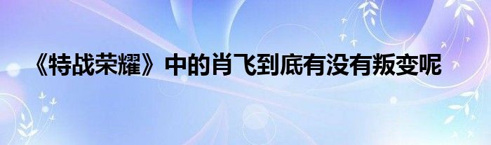 《特战荣耀》中的肖飞到底有没有叛变呢