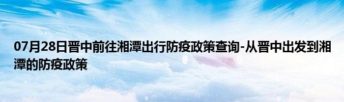 07月28日晋中前往湘潭出行防疫政策查询-从晋中出发到湘潭的防疫政策