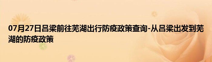07月27日吕梁前往芜湖出行防疫政策查询-从吕梁出发到芜湖的防疫政策