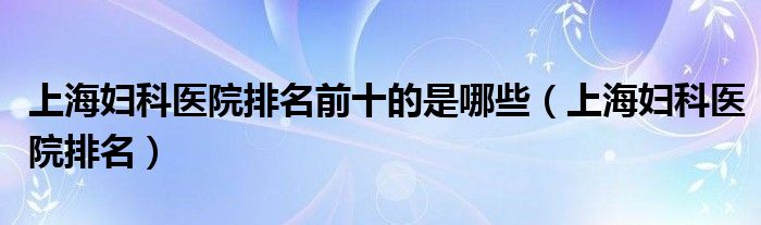 上海妇科医院排名前十的是哪些（上海妇科医院排名）