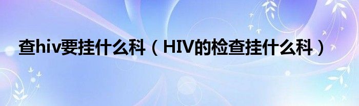 查hiv要挂什么科（HIV的检查挂什么科）