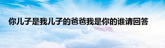你儿子是我儿子的爸爸我是你的谁请回答