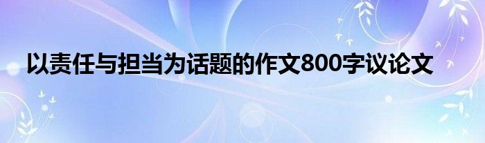 以责任与担当为话题的作文800字议论文